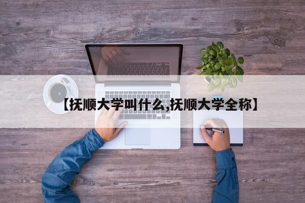【抚顺大学叫什么,抚顺大学全称】
