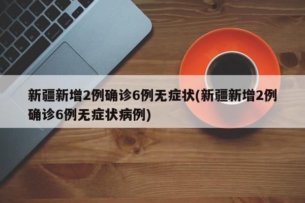 新疆新增2例确诊6例无症状(新疆新增2例确诊6例无症状病例)