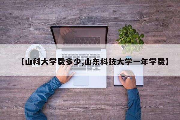 【山科大学费多少,山东科技大学一年学费】