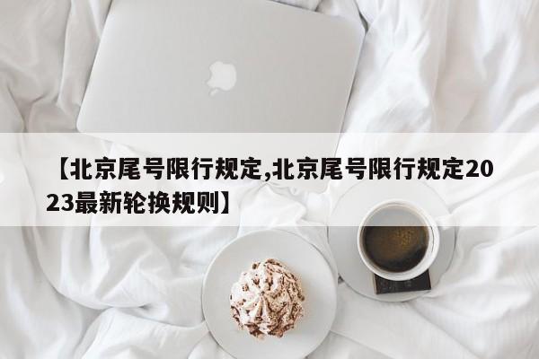 【北京尾号限行规定,北京尾号限行规定2023最新轮换规则】