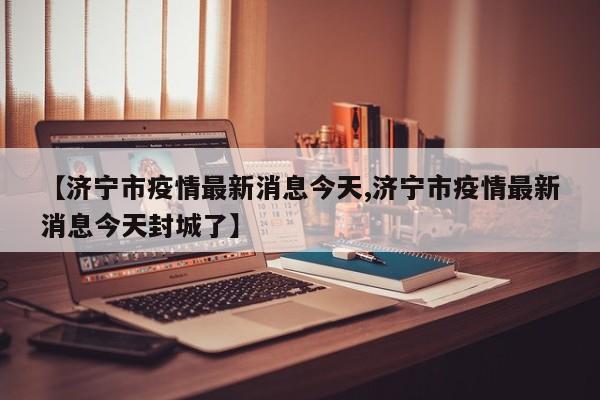 【济宁市疫情最新消息今天,济宁市疫情最新消息今天封城了】