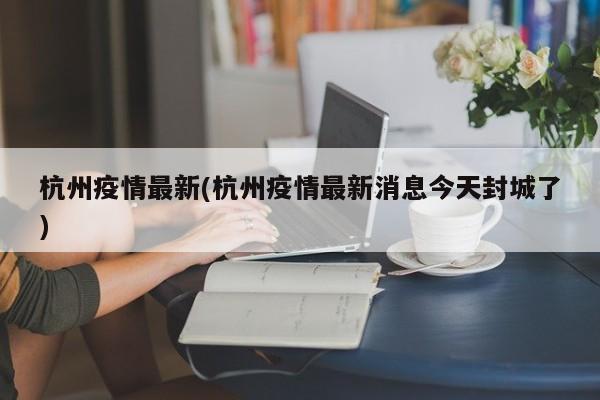杭州疫情最新(杭州疫情最新消息今天封城了)