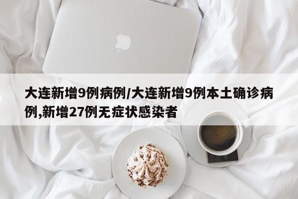 大连新增9例病例/大连新增9例本土确诊病例,新增27例无症状感染者