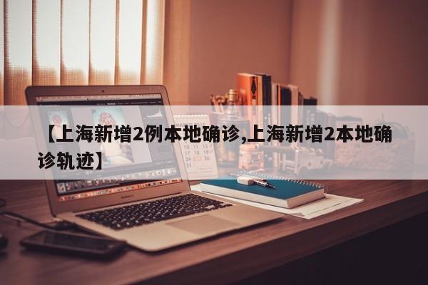 【上海新增2例本地确诊,上海新增2本地确诊轨迹】