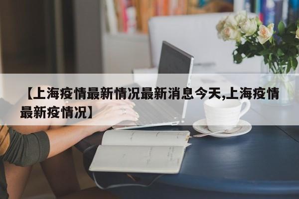 【上海疫情最新情况最新消息今天,上海疫情最新疫情况】