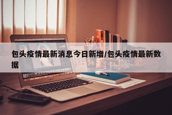 包头疫情最新消息今日新增/包头疫情最新数据