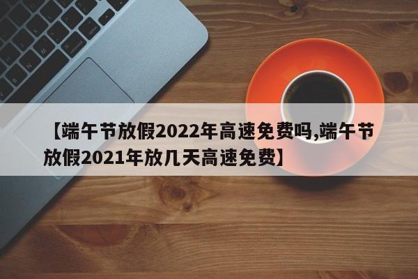 【端午节放假2022年高速免费吗,端午节放假2021年放几天高速免费】