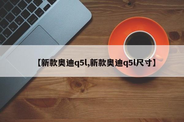 【新款奥迪q5l,新款奥迪q5l尺寸】