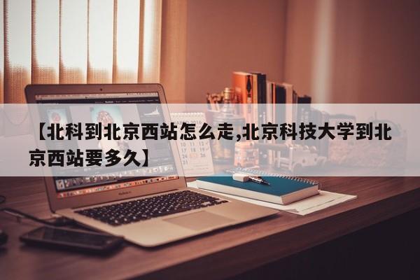 【北科到北京西站怎么走,北京科技大学到北京西站要多久】