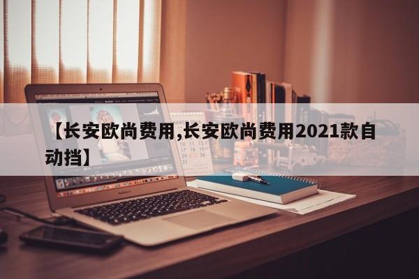 【长安欧尚费用,长安欧尚费用2021款自动挡】
