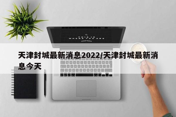 天津封城最新消息2022/天津封城最新消息今天