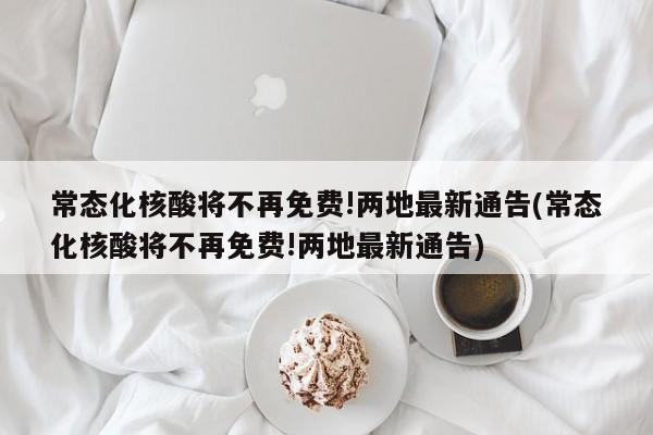 常态化核酸将不再免费!两地最新通告(常态化核酸将不再免费!两地最新通告)