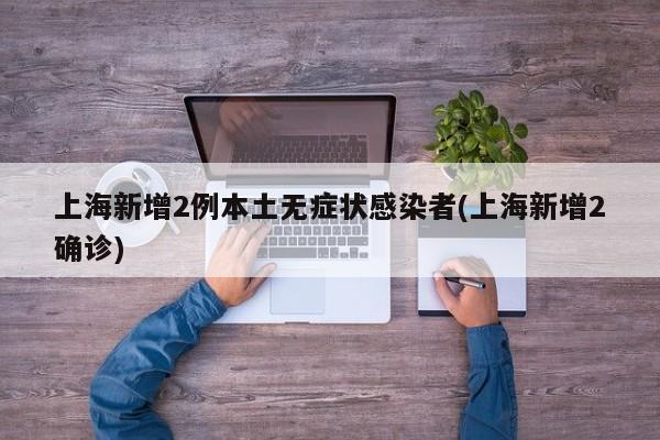 上海新增2例本土无症状感染者(上海新增2确诊)