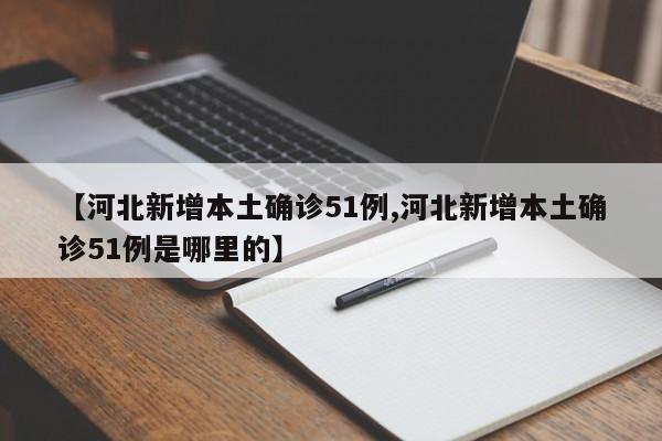 【河北新增本土确诊51例,河北新增本土确诊51例是哪里的】