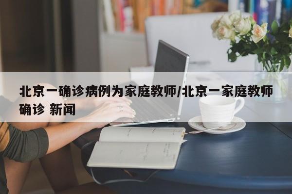 北京一确诊病例为家庭教师/北京一家庭教师确诊 新闻