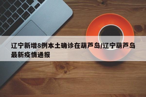 辽宁新增8例本土确诊在葫芦岛/辽宁葫芦岛最新疫情通报