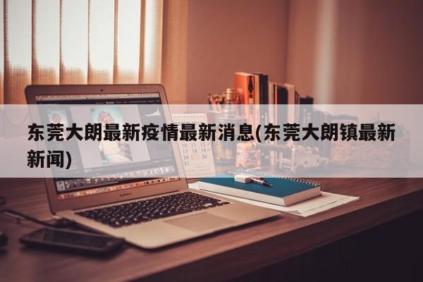 东莞大朗最新疫情最新消息(东莞大朗镇最新新闻)