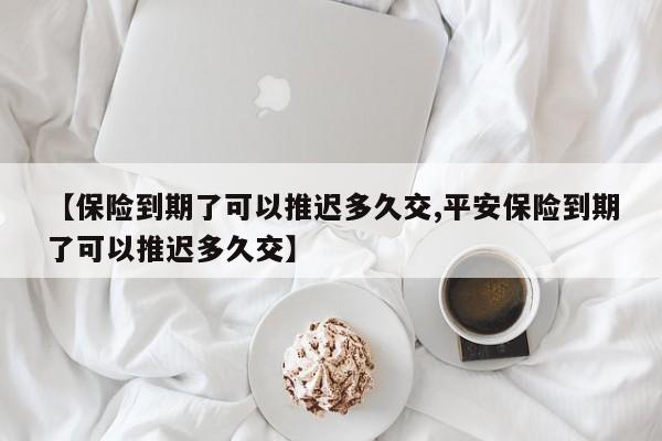 【保险到期了可以推迟多久交,平安保险到期了可以推迟多久交】