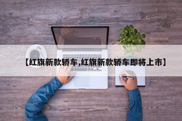 【红旗新款轿车,红旗新款轿车即将上市】