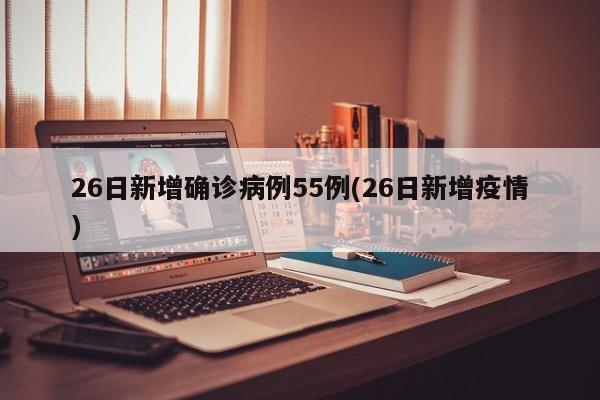 26日新增确诊病例55例(26日新增疫情)