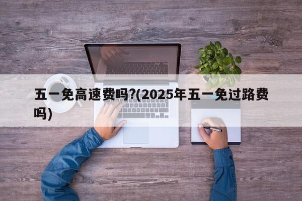 五一免高速费吗?(2025年五一免过路费吗)