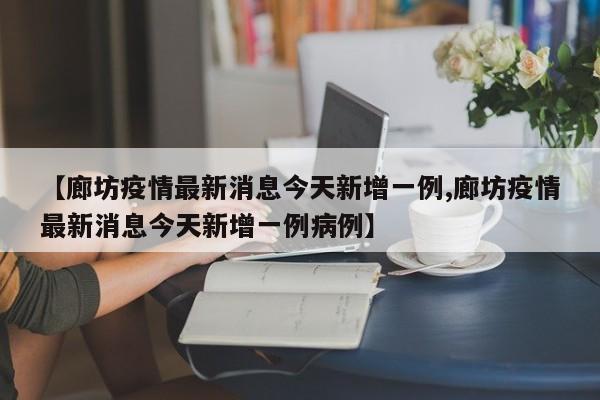 【廊坊疫情最新消息今天新增一例,廊坊疫情最新消息今天新增一例病例】