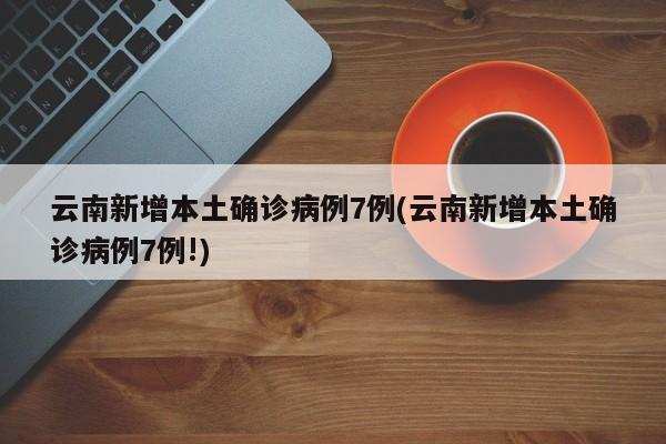 云南新增本土确诊病例7例(云南新增本土确诊病例7例!)