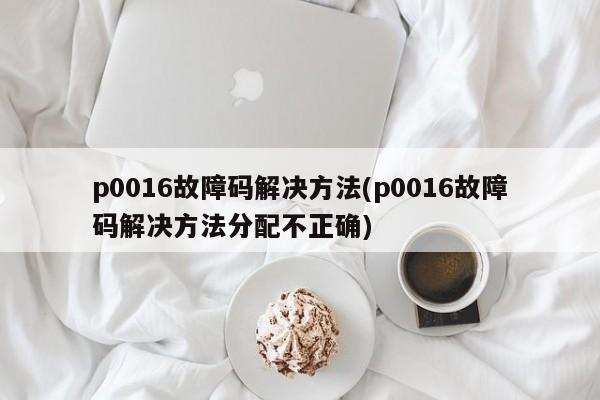 p0016故障码解决方法(p0016故障码解决方法分配不正确)