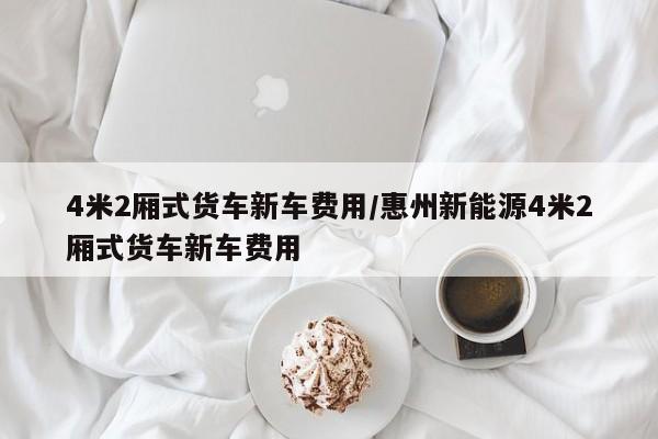 4米2厢式货车新车费用/惠州新能源4米2厢式货车新车费用