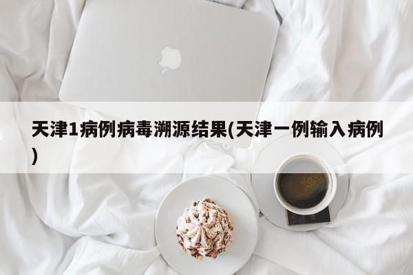 天津1病例病毒溯源结果(天津一例输入病例)
