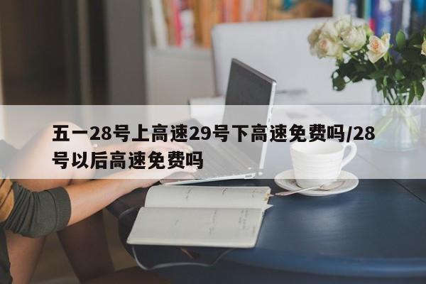 五一28号上高速29号下高速免费吗/28号以后高速免费吗