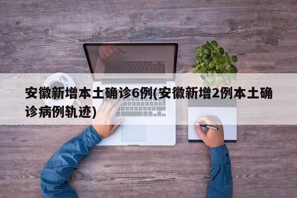 安徽新增本土确诊6例(安徽新增2例本土确诊病例轨迹)
