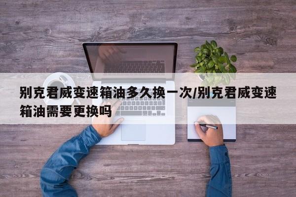 别克君威变速箱油多久换一次/别克君威变速箱油需要更换吗