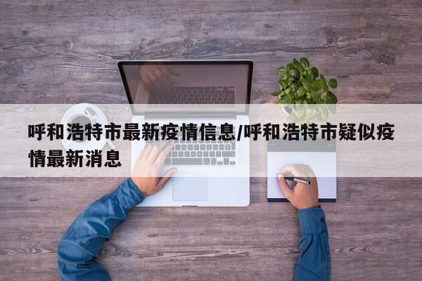 呼和浩特市最新疫情信息/呼和浩特市疑似疫情最新消息