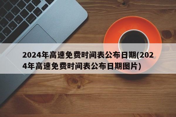 2024年高速免费时间表公布日期(2024年高速免费时间表公布日期图片)