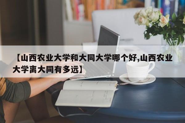 【山西农业大学和大同大学哪个好,山西农业大学离大同有多远】