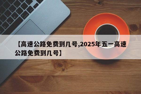 【高速公路免费到几号,2025年五一高速公路免费到几号】