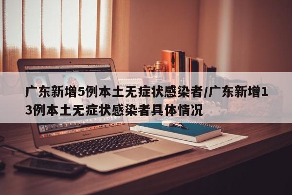 广东新增5例本土无症状感染者/广东新增13例本土无症状感染者具体情况