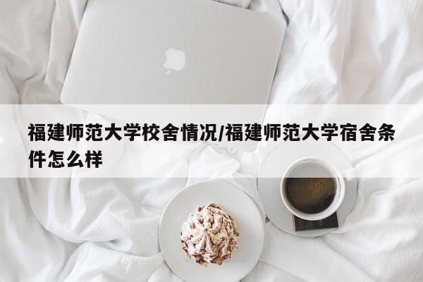 福建师范大学校舍情况/福建师范大学宿舍条件怎么样