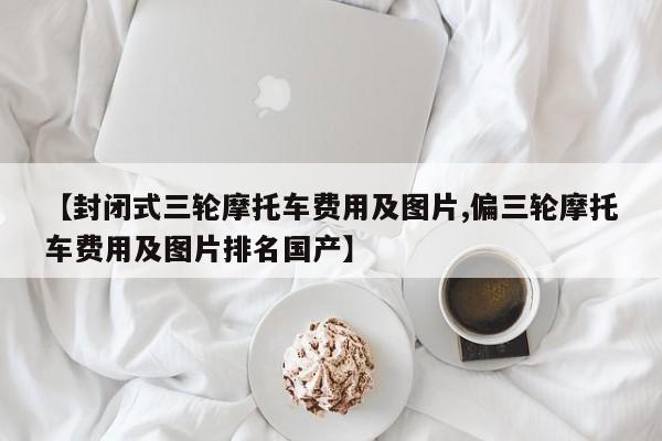 【封闭式三轮摩托车费用及图片,偏三轮摩托车费用及图片排名国产】