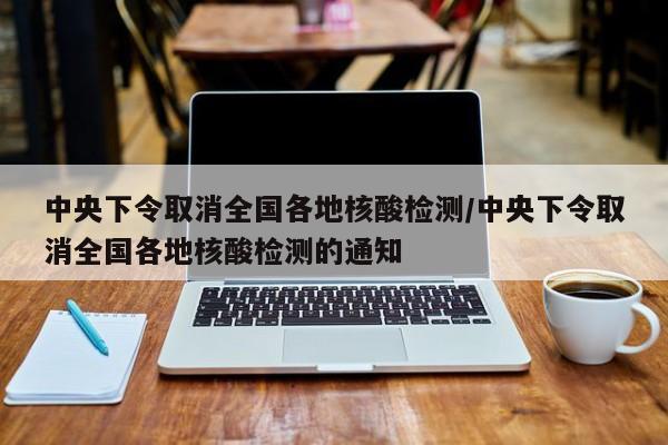 中央下令取消全国各地核酸检测/中央下令取消全国各地核酸检测的通知