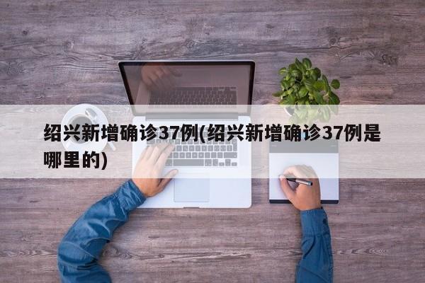 绍兴新增确诊37例(绍兴新增确诊37例是哪里的)