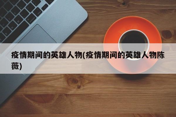 疫情期间的英雄人物(疫情期间的英雄人物陈薇)