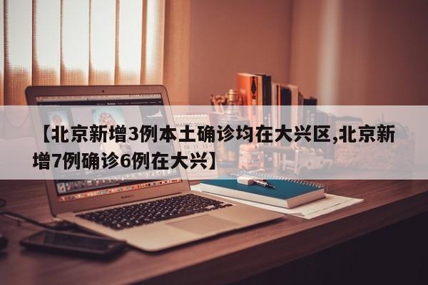 【北京新增3例本土确诊均在大兴区,北京新增7例确诊6例在大兴】