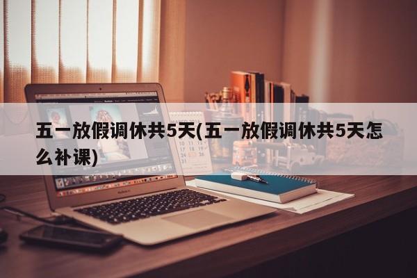 五一放假调休共5天(五一放假调休共5天怎么补课)
