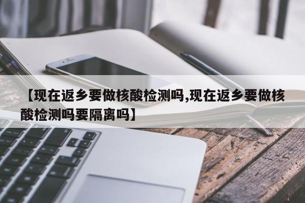 【现在返乡要做核酸检测吗,现在返乡要做核酸检测吗要隔离吗】