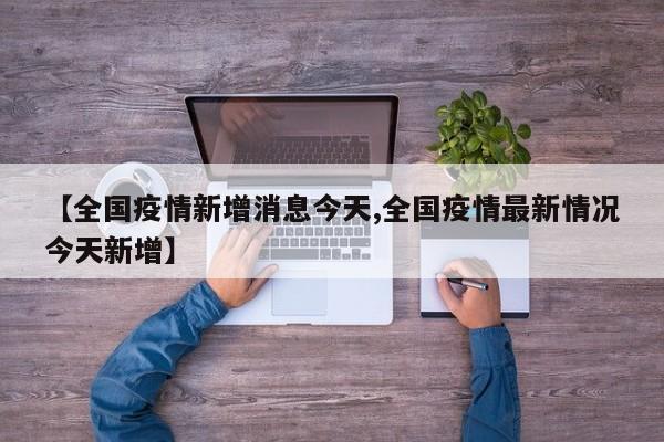 【全国疫情新增消息今天,全国疫情最新情况今天新增】