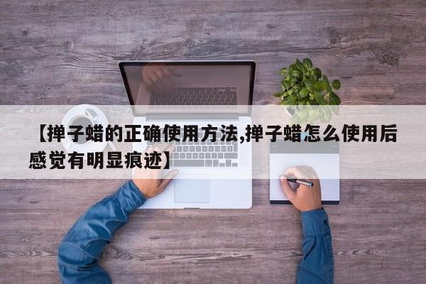 【掸子蜡的正确使用方法,掸子蜡怎么使用后感觉有明显痕迹】