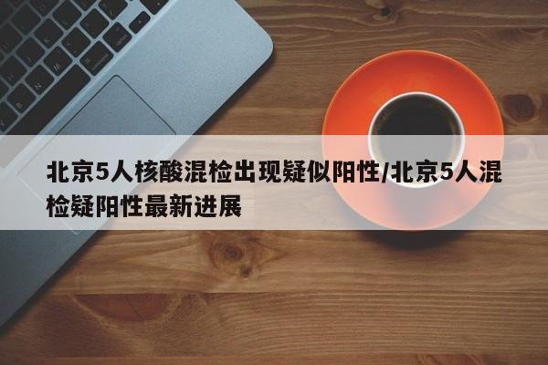 北京5人核酸混检出现疑似阳性/北京5人混检疑阳性最新进展