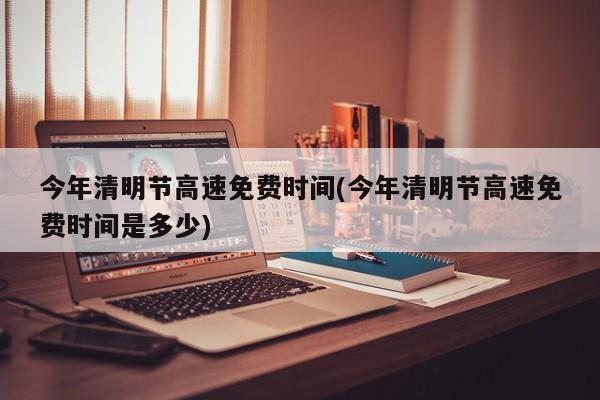 今年清明节高速免费时间(今年清明节高速免费时间是多少)